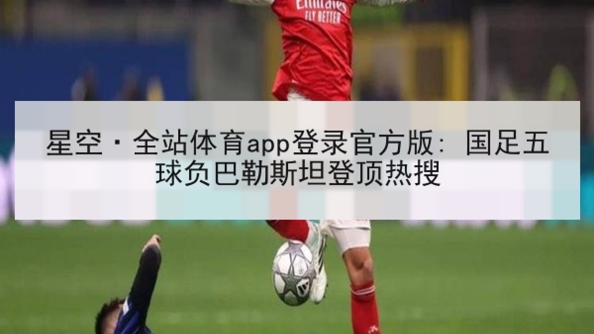 星空·全站体育app登录官方版: 国足五球负巴勒斯坦登顶热搜 星空·全站体育app登录官方版: 国足五球负巴勒斯坦登顶热搜