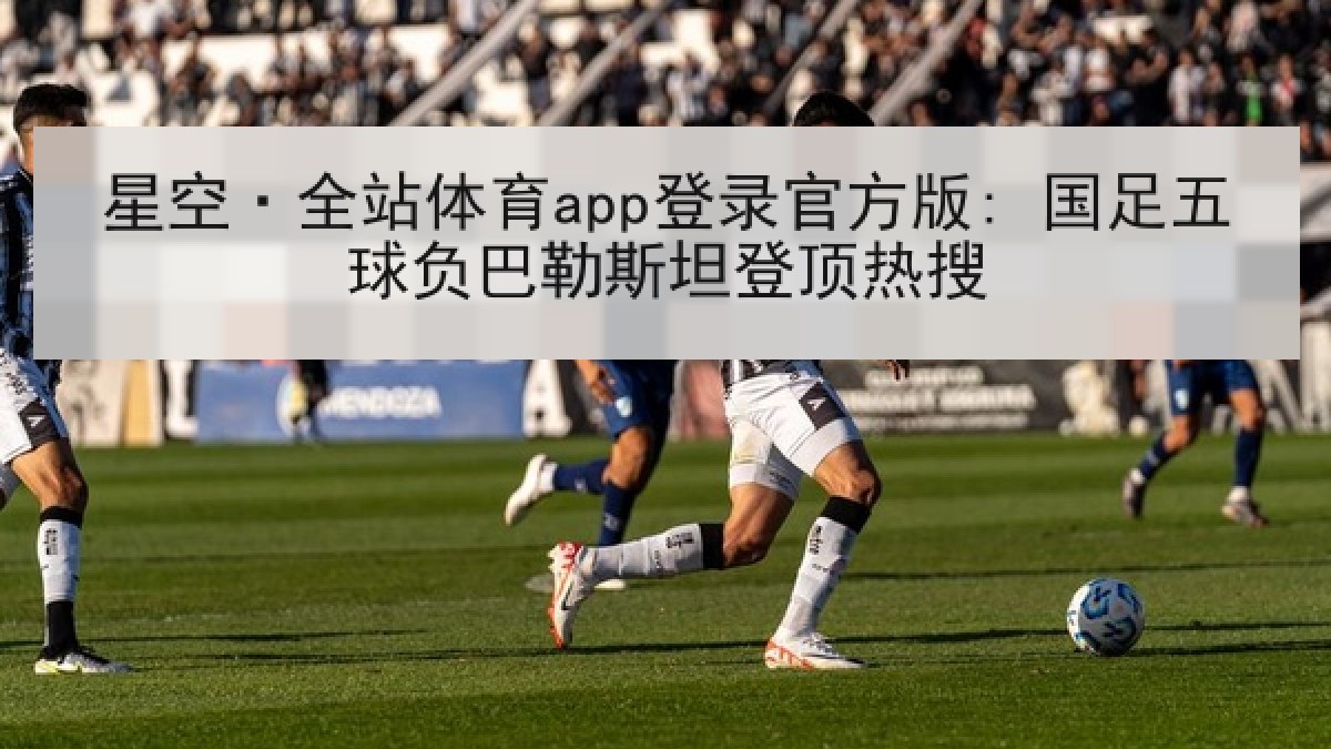 星空·全站体育app登录官方版: 国足五球负巴勒斯坦登顶热搜 星空·全站体育app登录官方版: 国足五球负巴勒斯坦登顶热搜